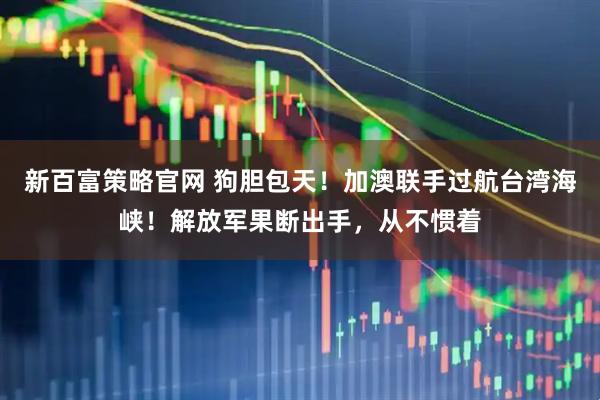 新百富策略官网 狗胆包天！加澳联手过航台湾海峡！解放军果断出手，从不惯着