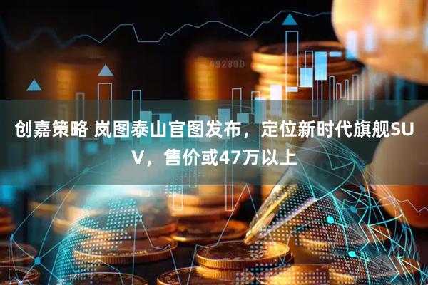 创嘉策略 岚图泰山官图发布，定位新时代旗舰SUV，售价或47万以上