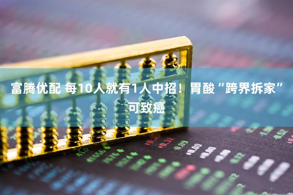 富腾优配 每10人就有1人中招！胃酸“跨界拆家”可致癌