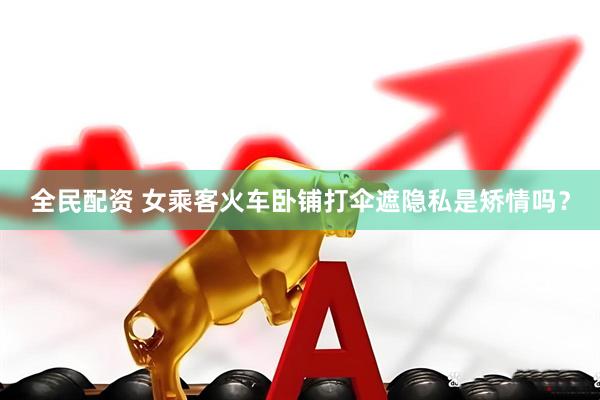 全民配资 女乘客火车卧铺打伞遮隐私是矫情吗？