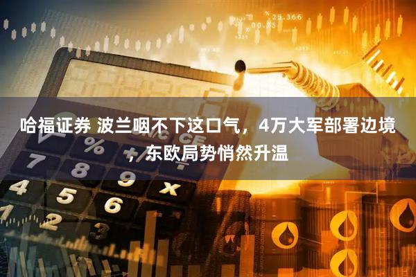 哈福证券 波兰咽不下这口气，4万大军部署边境，东欧局势悄然升温