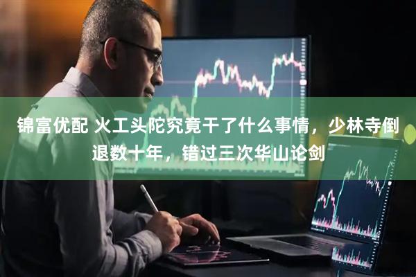 锦富优配 火工头陀究竟干了什么事情，少林寺倒退数十年，错过三次华山论剑