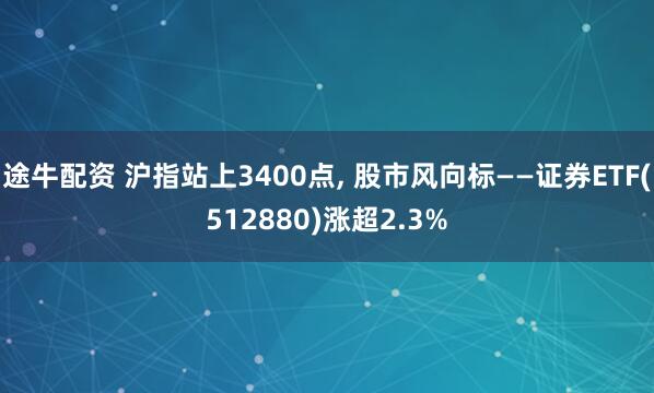 途牛配资 沪指站上3400点, 股市风向标——证券ETF(512880)涨超2.3%