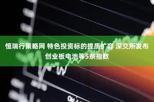 恒瑞行策略网 特色投资标的提质扩容 深交所发布创业板电池等5条指数