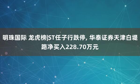 明珠国际 龙虎榜|ST任子行跌停, 华泰证券天津白堤路净买入228.70万元