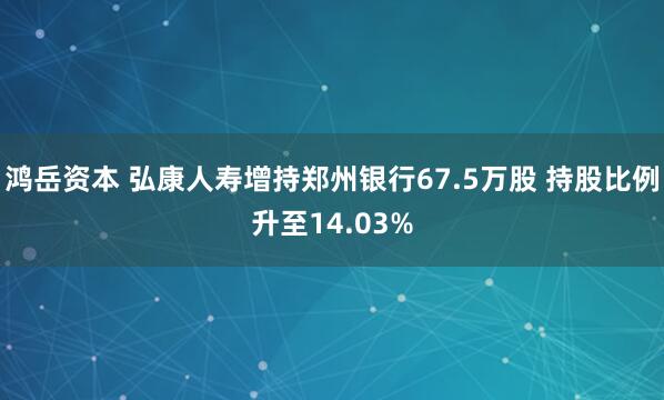 鸿岳资本 弘康人寿增持郑州银行67.5万股 持股比例升至14.03%