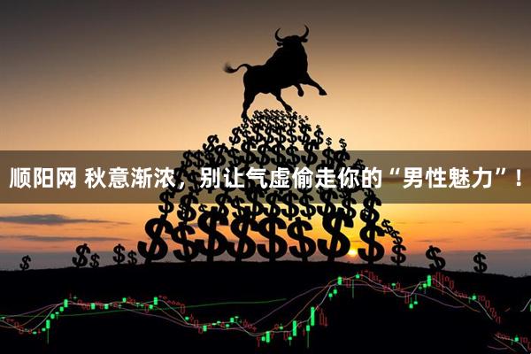 顺阳网 秋意渐浓，别让气虚偷走你的“男性魅力”！